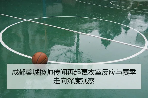 成都蓉城换帅传闻再起更衣室反应与赛季走向深度观察