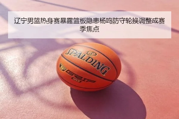 辽宁男篮热身赛暴露篮板隐患杨鸣防守轮换调整成赛季焦点