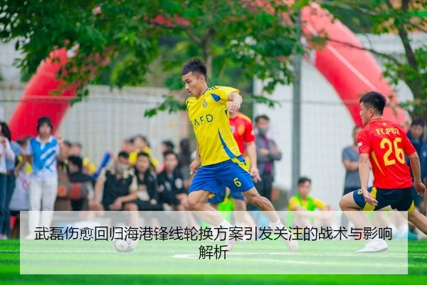 武磊伤愈回归海港锋线轮换方案引发关注的战术与影响解析