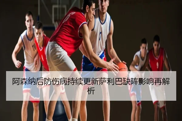 阿森纳后防伤病持续更新萨利巴缺阵影响再解析