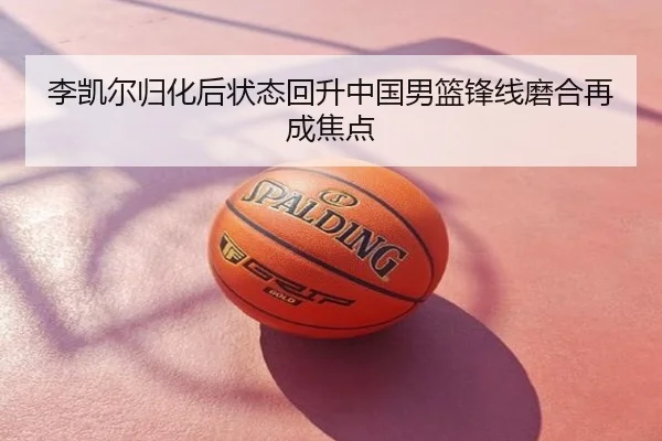 李凯尔归化后状态回升中国男篮锋线磨合再成焦点