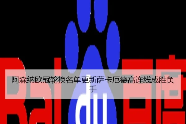 阿森纳欧冠轮换名单更新萨卡厄德高连线成胜负手