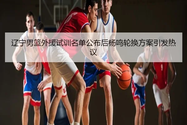 辽宁男篮外援试训名单公布后杨鸣轮换方案引发热议